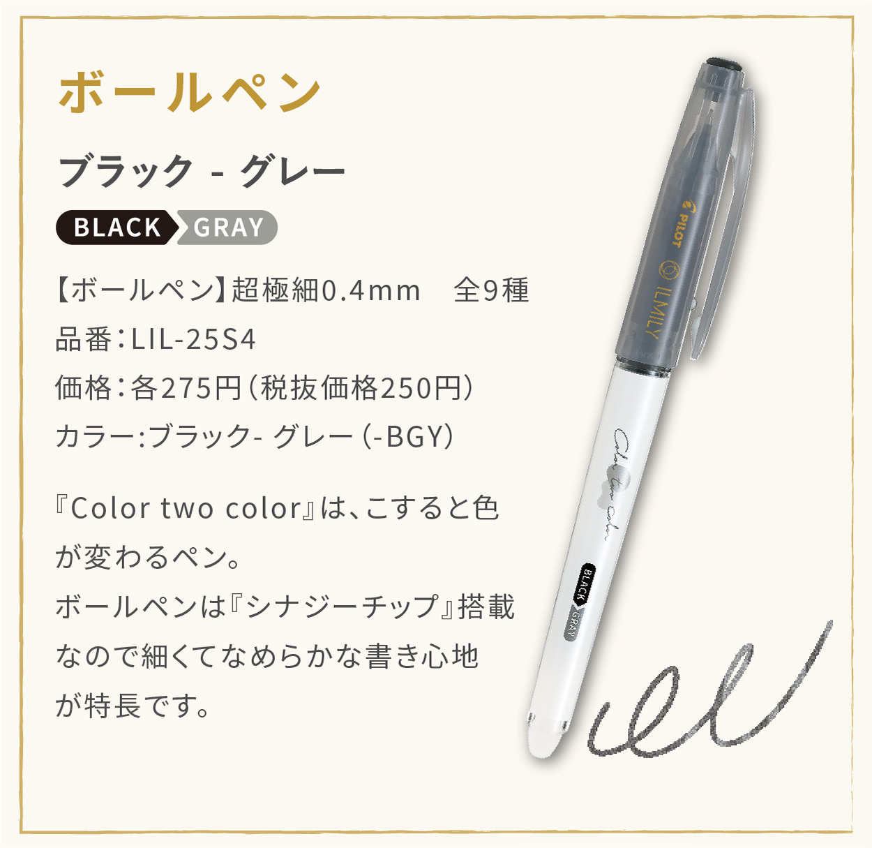 【ボールペン】超極細0.4mm　全9種
                    品番：LIL-25S4
                    価格：各275円（税抜価格250円）
                    カラー:ブラック - グレー（-BGY）