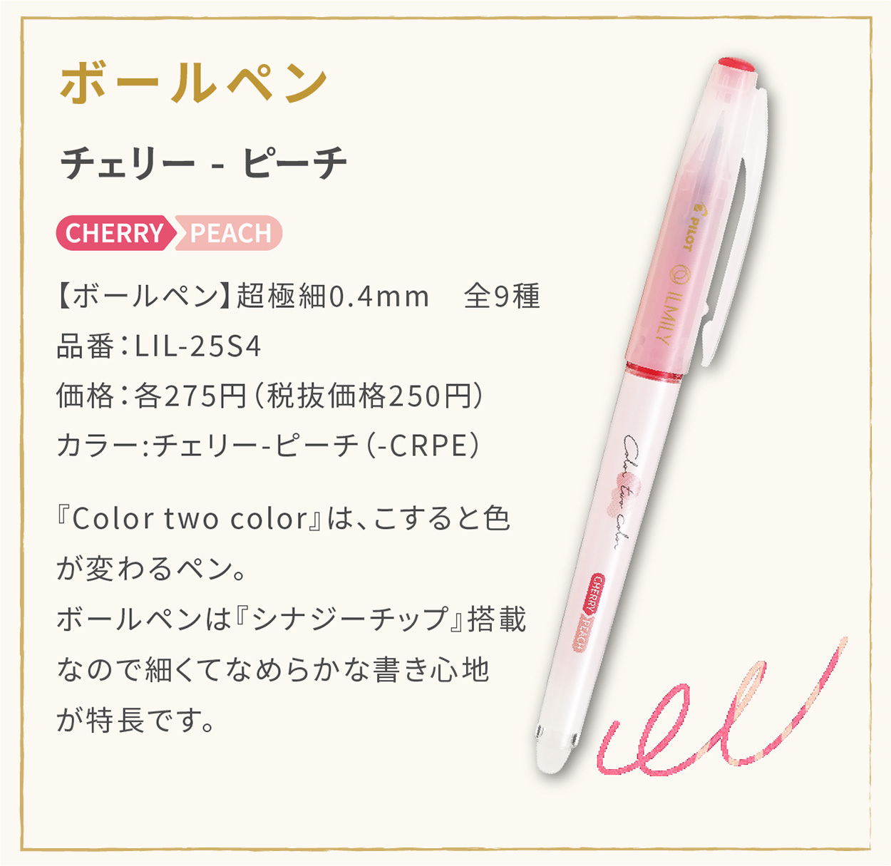 【ボールペン】超極細0.4mm　全9種
                    品番：LIL-25S4
                    価格：各275円（税抜価格250円）
                    カラー:チェリー - ピーチ（-CRPE）