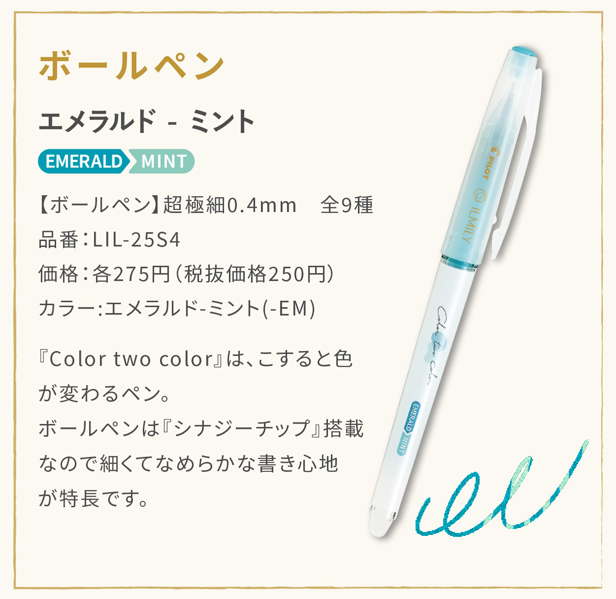 【ボールペン】超極細0.4mm　全9種
                    品番：LIL-25S4
                    価格：各275円（税抜価格250円）
                    カラー:エメラルド - ミント(-EM)