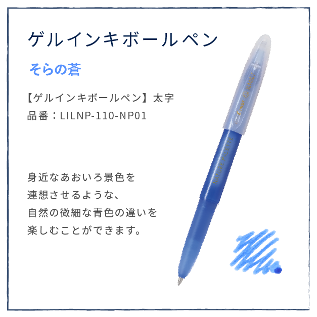 そらの蒼
                  【ゲルインキボールペン】太字
                  品番：LILNP-110-NP01
                  身近なあおいろ景色を
                  連想させるような、
                  自然の微細な青色の違いを
                  楽しむことができます。