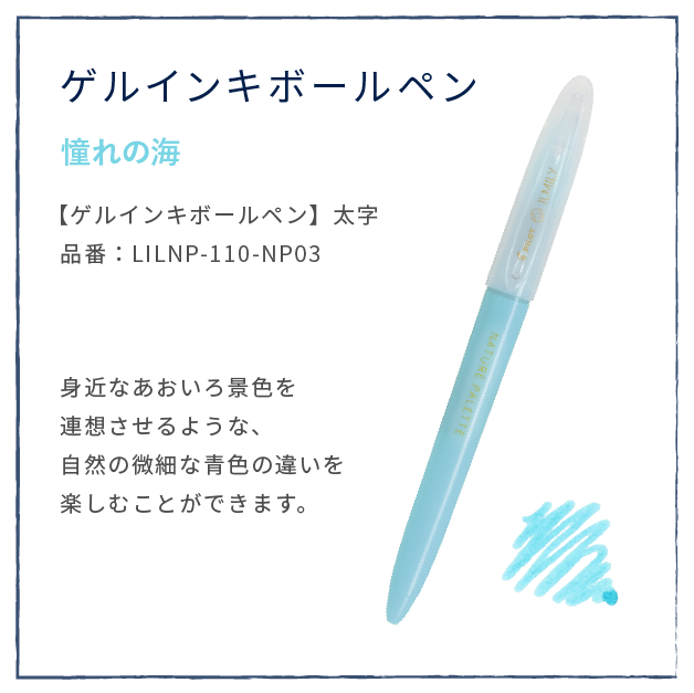 つららの雫
                  【ゲルインキボールペン】太字
                  品番：LILNP-110-NP03
                  身近なあおいろ景色を
                  連想させるような、
                  自然の微細な青色の違いを
                  楽しむことができます。