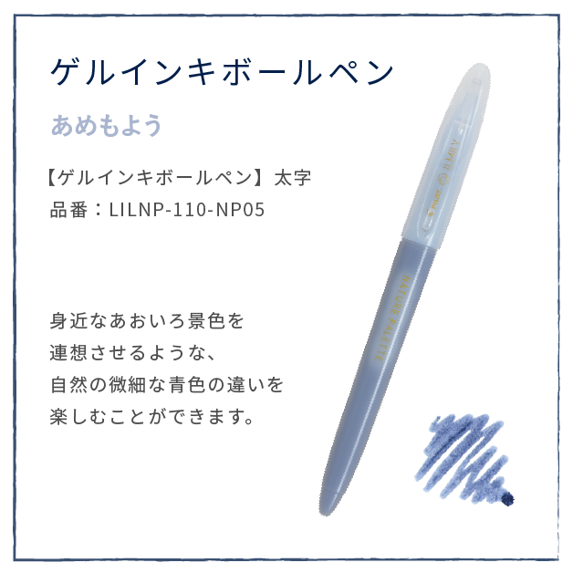 夜空さんぽ
                  【ゲルインキボールペン】太字
                  品番：LILNP-110-NP05
                  身近なあおいろ景色を
                  連想させるような、
                  自然の微細な青色の違いを
                  楽しむことができます。