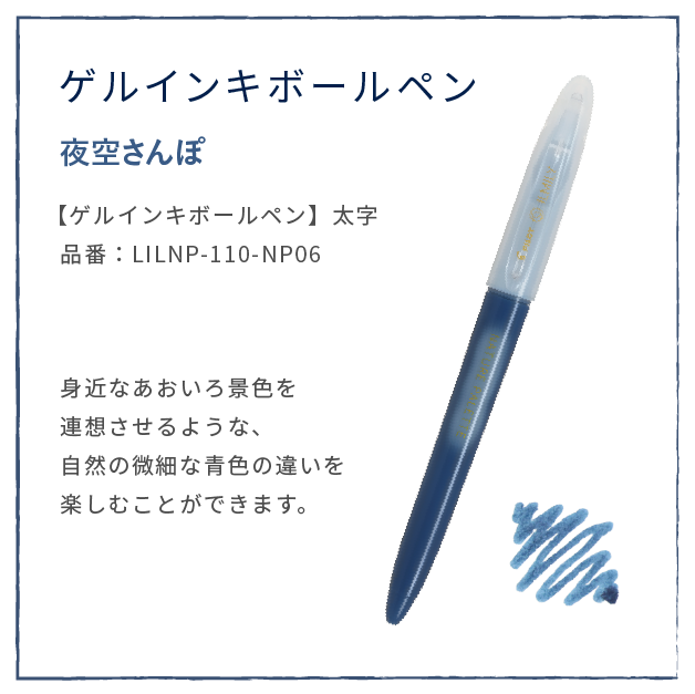 あさの風
                  【ゲルインキボールペン】太字
                  品番：LILNP-110-NP06
                  身近なあおいろ景色を
                  連想させるような、
                  自然の微細な青色の違いを
                  楽しむことができます。