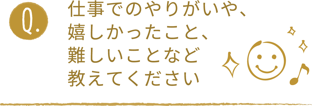 仕事でのやりがいや、嬉しかったこと、難しいことなど教えてください