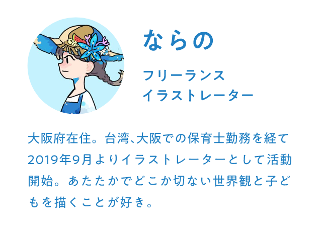 ならの フリーランスイラストレーター 大阪府在住。台湾､大阪での保育士勤務を経て2019年9月よりイラストレーターとして活動開始。あたたかでどこか切ない世界観と子どもを描くことが好き。