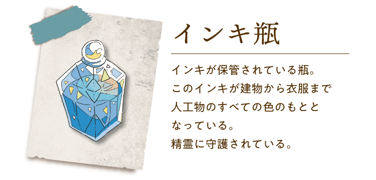 インキ瓶 インキが保管されている瓶。このインキが建物から衣服まで人工物のすべての色のもととなっている。精霊に守護されている。