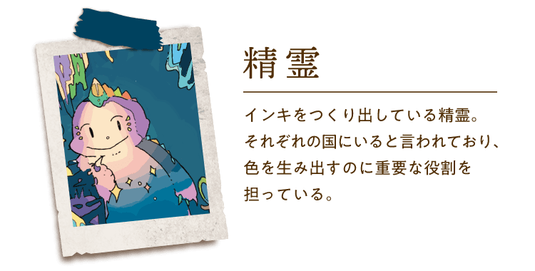 精霊 インキをつくり出している精霊。それぞれの国にいると言われており、色を生み出すのに重要な役割を担っている。